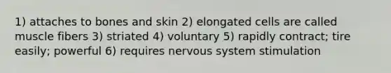 1) attaches to bones and skin 2) elongated cells are called muscle fibers 3) striated 4) voluntary 5) rapidly contract; tire easily; powerful 6) requires nervous system stimulation