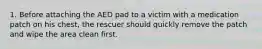 1. Before attaching the AED pad to a victim with a medication patch on his chest, the rescuer should quickly remove the patch and wipe the area clean first.