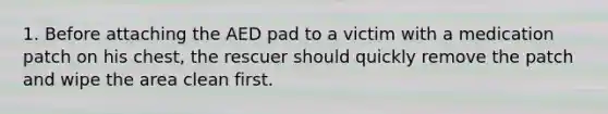 1. Before attaching the AED pad to a victim with a medication patch on his chest, the rescuer should quickly remove the patch and wipe the area clean first.