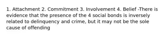 1. Attachment 2. Commitment 3. Involvement 4. Belief -There is evidence that the presence of the 4 social bonds is inversely related to delinquency and crime, but it may not be the sole cause of offending