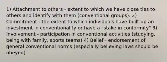 1) Attachment to others - extent to which we have close ties to others and identify with them (conventional groups). 2) Commitment - the extent to which individuals have built up an investment in conventionality or have a "stake in conformity" 3) Involvement - participation in conventional activities (studying, being with family, sports teams) 4) Belief - endorsement of general conventional norms (especially believing laws should be obeyed)