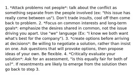 1. *Attack problems not people*: talk about the conflict as something separate from the people involved (ex: "this issue has really come between us"). Don't trade insults, cool off then come back to problem. 2. *Focus on common interests and long-term goals*: emphasize the desires shared in common, not the issue driving you apart. Use "we" language (Ex: "I know we both want what's best for the company"). 3. *create options before arriving at decisions*: Be willing to negotiate a solution, rather than insist on one. Ask questions that will provoke options, then propose ideas of your own. Be flexible. 4. *Critically evaluate your solution*: Ask for an assessment, "is this equally fair for both of us?". If resentments are likely to emerge from the solution then go back to step 3.