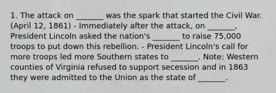 1. The attack on _______ was the spark that started the Civil War. (April 12, 1861) - Immediately after the attack, on _______, President Lincoln asked the nation's _______ to raise 75,000 troops to put down this rebellion. - President Lincoln's call for more troops led more Southern states to _______. Note: Western counties of Virginia refused to support secession and in 1863 they were admitted to the Union as the state of _______.