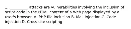 1. __________ attacks are vulnerabilities involving the inclusion of script code in the HTML content of a Web page displayed by a user's browser. A. PHP file inclusion B. Mail injection C. Code injection D. Cross-site scripting