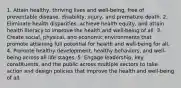 1. Attain healthy, thriving lives and well-being, free of preventable disease, disability, injury, and premature death. 2. Eliminate health disparities, achieve health equity, and attain health literacy to improve the health and well-being of all. 3. Create social, physical, and economic environments that promote attaining full potential for health and well-being for all. 4. Promote healthy development, healthy behaviors, and well-being across all life stages. 5. Engage leadership, key constituents, and the public across multiple sectors to take action and design policies that improve the health and well-being of all.