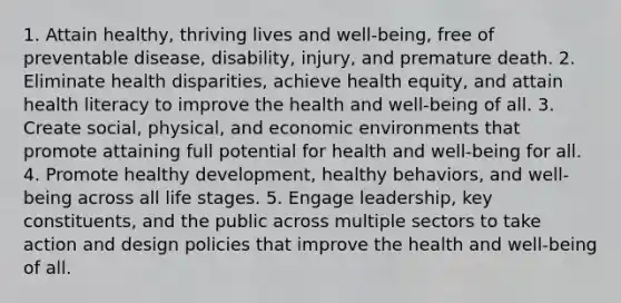 1. Attain healthy, thriving lives and well-being, free of preventable disease, disability, injury, and premature death. 2. Eliminate health disparities, achieve health equity, and attain health literacy to improve the health and well-being of all. 3. Create social, physical, and economic environments that promote attaining full potential for health and well-being for all. 4. Promote healthy development, healthy behaviors, and well-being across all life stages. 5. Engage leadership, key constituents, and the public across multiple sectors to take action and design policies that improve the health and well-being of all.