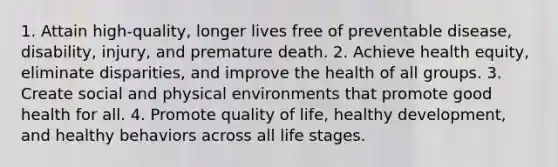 1. Attain high-quality, longer lives free of preventable disease, disability, injury, and premature death. 2. Achieve health equity, eliminate disparities, and improve the health of all groups. 3. Create social and physical environments that promote good health for all. 4. Promote quality of life, healthy development, and healthy behaviors across all life stages.