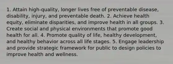 1. Attain high-quality, longer lives free of preventable disease, disability, injury, and preventable death. 2. Achieve health equity, eliminate disparities, and improve health in all groups. 3. Create social and physical environments that promote good health for all. 4. Promote quality of life, healthy development, and healthy behavior across all life stages. 5. Engage leadership and provide strategic framework for public to design policies to improve health and wellness.