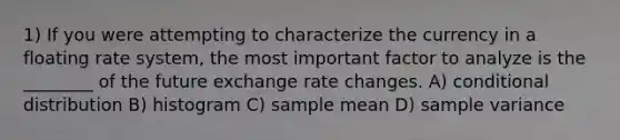 1) If you were attempting to characterize the currency in a floating rate system, the most important factor to analyze is the ________ of the future exchange rate changes. A) conditional distribution B) histogram C) sample mean D) sample variance