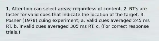 1. Attention can select areas, regardless of content. 2. RT's are faster for valid cues that indicate the location of the target. 3. Posner (1978) cuing experiment; a. Valid cues averaged 245 ms RT. b. Invalid cues averaged 305 ms RT. c. (For correct response trials.)