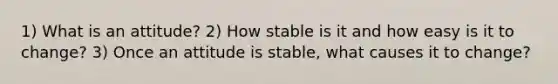 1) What is an attitude? 2) How stable is it and how easy is it to change? 3) Once an attitude is stable, what causes it to change?