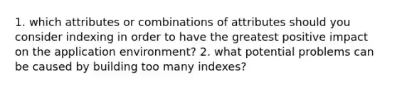 1. which attributes or combinations of attributes should you consider indexing in order to have the greatest positive impact on the application environment? 2. what potential problems can be caused by building too many indexes?