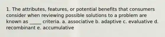 1. The attributes, features, or potential benefits that consumers consider when reviewing possible solutions to a problem are known as _____ criteria. a. associative b. adaptive c. evaluative d. recombinant e. accumulative