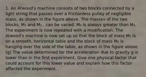 1. An Atwood's machine consists of two blocks connected by a light string that passes over a frictionless pulley of negligible mass, as shown in the figure above. The masses of the two blocks, M₁ and M₂ , can be varied. M₂ is always greater than M₁. The experiment is now repeated with a modification. The Atwood's machine is now set up so that the block of mass M₁ is on a smooth, horizontal table and the block of mass M₂ is hanging over the side of the table, as shown in the figure above. (g) The value determined for the acceleration due to gravity g is lower than in the first experiment. Give one physical factor that could account for this lower value and explain how this factor affected the experiment.