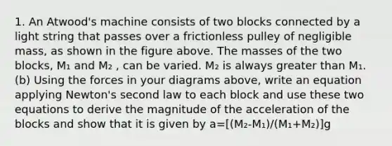 1. An Atwood's machine consists of two blocks connected by a light string that passes over a frictionless pulley of negligible mass, as shown in the figure above. The masses of the two blocks, M₁ and M₂ , can be varied. M₂ is always greater than M₁. (b) Using the forces in your diagrams above, write an equation applying Newton's second law to each block and use these two equations to derive the magnitude of the acceleration of the blocks and show that it is given by a=[(M₂-M₁)/(M₁+M₂)]g