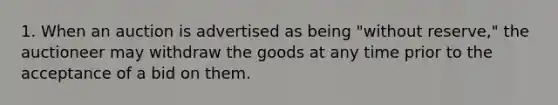 1. When an auction is advertised as being "without reserve," the auctioneer may withdraw the goods at any time prior to the acceptance of a bid on them.