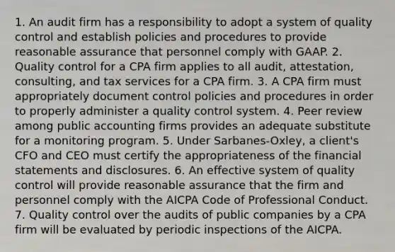 1. An audit firm has a responsibility to adopt a system of quality control and establish policies and procedures to provide reasonable assurance that personnel comply with GAAP. 2. Quality control for a CPA firm applies to all audit, attestation, consulting, and tax services for a CPA firm. 3. A CPA firm must appropriately document control policies and procedures in order to properly administer a quality control system. 4. Peer review among public accounting firms provides an adequate substitute for a monitoring program. 5. Under Sarbanes-Oxley, a client's CFO and CEO must certify the appropriateness of the financial statements and disclosures. 6. An effective system of quality control will provide reasonable assurance that the firm and personnel comply with the AICPA Code of Professional Conduct. 7. Quality control over the audits of public companies by a CPA firm will be evaluated by periodic inspections of the AICPA.