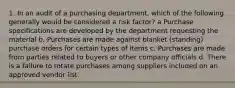 1. In an audit of a purchasing department, which of the following generally would be considered a risk factor? a Purchase specifications are developed by the department requesting the material b. Purchases are made against blanket (standing) purchase orders for certain types of items c. Purchases are made from parties related to buyers or other company officials d. There is a failure to rotate purchases among suppliers included on an approved vendor list.