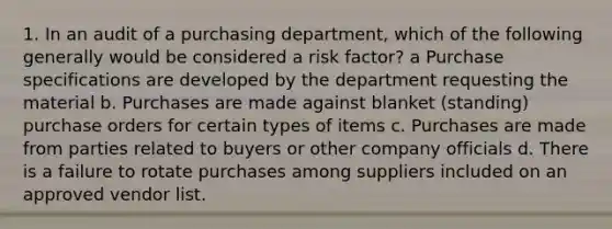 1. In an audit of a purchasing department, which of the following generally would be considered a risk factor? a Purchase specifications are developed by the department requesting the material b. Purchases are made against blanket (standing) purchase orders for certain types of items c. Purchases are made from parties related to buyers or other company officials d. There is a failure to rotate purchases among suppliers included on an approved vendor list.