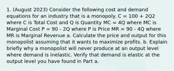 1. (August 2023) Consider the following cost and demand equations for an industry that is a monopoly. C = 100 + 2Q2 where C is Total Cost and Q is Quantity MC = 4Q where MC is Marginal Cost P = 90 - 2Q where P is Price MR = 90 - 4Q where MR is Marginal Revenue a. Calculate the price and output for this monopolist assuming that it wants to maximize profits. b. Explain briefly why a monopolist will never produce at an output level where demand is inelastic. Verify that demand is elastic at the output level you have found in Part a.