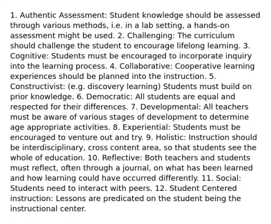 1. Authentic Assessment: Student knowledge should be assessed through various methods, i.e. in a lab setting, a hands-on assessment might be used. 2. Challenging: The curriculum should challenge the student to encourage lifelong learning. 3. Cognitive: Students must be encouraged to incorporate inquiry into the learning process. 4. Collaborative: Cooperative learning experiences should be planned into the instruction. 5. Constructivist: (e.g. discovery learning) Students must build on prior knowledge. 6. Democratic: All students are equal and respected for their differences. 7. Developmental: All teachers must be aware of various stages of development to determine age appropriate activities. 8. Experiential: Students must be encouraged to venture out and try. 9. Holistic: Instruction should be interdisciplinary, cross content area, so that students see the whole of education. 10. Reflective: Both teachers and students must reflect, often through a journal, on what has been learned and how learning could have occurred differently. 11. Social: Students need to interact with peers. 12. Student Centered instruction: Lessons are predicated on the student being the instructional center.