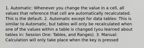 1. Automatic: Whenever you change the value in a cell, all values that reference that cell are automatically recalculated. This is the default. 2. Automatic except for data tables: This is similar to Automatic, but tables will only be recalculated when one of the values within a table is changed (you learned about tables in: Session One: Tables, and Ranges). 3. Manual: Calculation will only take place when the key is pressed