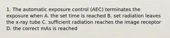 1. The automatic exposure control (AEC) terminates the exposure when A. the set time is reached B. set radiation leaves the x-ray tube C. sufficient radiation reaches the image receptor D. the correct mAs is reached