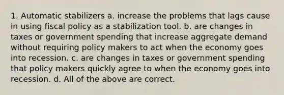 1. Automatic stabilizers a. increase the problems that lags cause in using fiscal policy as a stabilization tool. b. are changes in taxes or government spending that increase aggregate demand without requiring policy makers to act when the economy goes into recession. c. are changes in taxes or government spending that policy makers quickly agree to when the economy goes into recession. d. All of the above are correct.