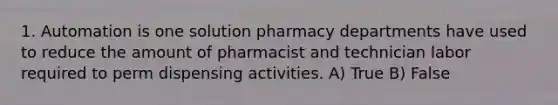 1. Automation is one solution pharmacy departments have used to reduce the amount of pharmacist and technician labor required to perm dispensing activities. A) True B) False