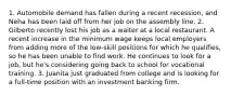 1. Automobile demand has fallen during a recent recession, and Neha has been laid off from her job on the assembly line. 2. Gilberto recently lost his job as a waiter at a local restaurant. A recent increase in the minimum wage keeps local employers from adding more of the low-skill positions for which he qualifies, so he has been unable to find work. He continues to look for a job, but he's considering going back to school for vocational training. 3. Juanita just graduated from college and is looking for a full-time position with an investment banking firm.