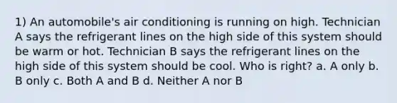 1) An automobile's air conditioning is running on high. Technician A says the refrigerant lines on the high side of this system should be warm or hot. Technician B says the refrigerant lines on the high side of this system should be cool. Who is right? a. A only b. B only c. Both A and B d. Neither A nor B