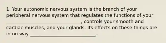 1. Your autonomic nervous system is the branch of your peripheral nervous system that regulates the functions of your ________________________________, controls your smooth and cardiac muscles, and your glands. Its effects on these things are in no way ____________________________.