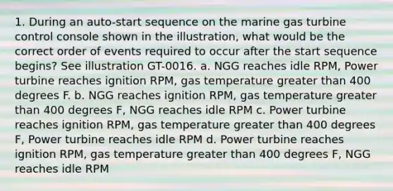 1. During an auto-start sequence on the marine gas turbine control console shown in the illustration, what would be the correct order of events required to occur after the start sequence begins? See illustration GT-0016. a. NGG reaches idle RPM, Power turbine reaches ignition RPM, gas temperature greater than 400 degrees F. b. NGG reaches ignition RPM, gas temperature greater than 400 degrees F, NGG reaches idle RPM c. Power turbine reaches ignition RPM, gas temperature greater than 400 degrees F, Power turbine reaches idle RPM d. Power turbine reaches ignition RPM, gas temperature greater than 400 degrees F, NGG reaches idle RPM