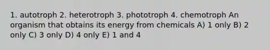 1. autotroph 2. heterotroph 3. phototroph 4. chemotroph An organism that obtains its energy from chemicals A) 1 only B) 2 only C) 3 only D) 4 only E) 1 and 4