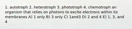 1. autotroph 2. heterotroph 3. phototroph 4. chemotroph an organism that relies on photons to excite electrons within its membranes A) 1 only B) 3 only C) 1and3 D) 2 and 4 E) 1, 3, and 4