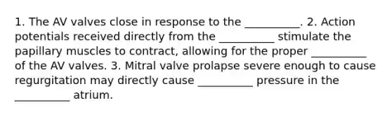 1. The AV valves close in response to the __________. 2. Action potentials received directly from the __________ stimulate the papillary muscles to contract, allowing for the proper __________ of the AV valves. 3. Mitral valve prolapse severe enough to cause regurgitation may directly cause __________ pressure in the __________ atrium.