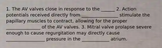 1. The AV valves close in response to the ______ 2. Action potentials received directly from ________________ stimulate the papillary muscles to contract, allowing for the proper _______________ of the AV valves. 3. Mitral valve prolapse severe enough to cause regurgitation may directly cause _________________ pressure in the ____________ atrium.