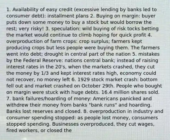 1. Availability of easy credit (excessive lending by banks led to consumer debt): installment plans 2. Buying on margin: buyer puts down some money to buy a stock but would borrow the rest; very risky! 3. speculation: wild buying of risk tocks betting the market would continue to climb hoping for quick profit 4. overproduction of farm crops: crop surplus; farmers kept producing crops but less people were buying them. The farmers went into debt; drought in central part of the nation 5. mistakes by the Federal Reserve: nations central bank; instead of raising interest rates in the 20's, when the markets crashed, they cut the money by 1/3 and kept interest rates high, economy could not recover, no money left 6. 1929 stock market crash: bottom fell out and market crashed on October 29th. People who bought on margin were stuck with huge debts. 16.4 million shares sold. 7. bank failures/hoarding of money: Americans panicked and withdrew their money from banks "bank runs" and hoarding. Banks lost reserves and closed. 8. overproduction in industry and consumer spending stopped: as people lost money, consumers stopped spending. Businesses overproduced, they cut wages, fired workers, or closed the