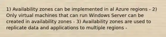 1) Availability zones can be implemented in al Azure regions - 2) Only virtual machines that can run Windows Server can be created in availability zones - 3) Availability zones are used to replicate data and applications to multiple regions -