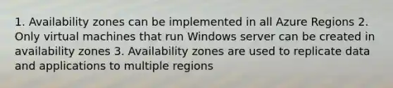 1. Availability zones can be implemented in all Azure Regions 2. Only virtual machines that run Windows server can be created in availability zones 3. Availability zones are used to replicate data and applications to multiple regions