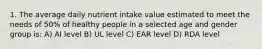 1. The average daily nutrient intake value estimated to meet the needs of 50% of healthy people in a selected age and gender group is: A) AI level B) UL level C) EAR level D) RDA level