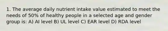 1. The average daily nutrient intake value estimated to meet the needs of 50% of healthy people in a selected age and gender group is: A) AI level B) UL level C) EAR level D) RDA level