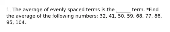 1. The average of evenly spaced terms is the ______ term. *Find the average of the following numbers: 32, 41, 50, 59, 68, 77, 86, 95, 104.