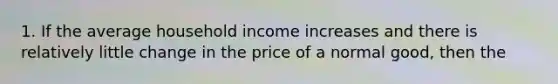 1. If the average household income increases and there is relatively little change in the price of a normal good, then the