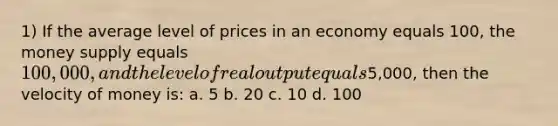 1) If the average level of prices in an economy equals 100, the money supply equals 100,000, and the level of real output equals5,000, then the velocity of money is: a. 5 b. 20 c. 10 d. 100