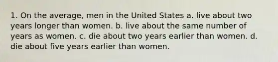 1. On the average, men in the United States a. live about two years longer than women. b. live about the same number of years as women. c. die about two years earlier than women. d. die about five years earlier than women.