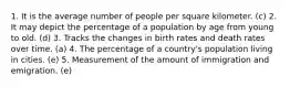 1. It is the average number of people per square kilometer. (c) 2. It may depict the percentage of a population by age from young to old. (d) 3. Tracks the changes in birth rates and death rates over time. (a) 4. The percentage of a country's population living in cities. (e) 5. Measurement of the amount of immigration and emigration. (e)