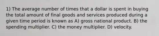 1) The average number of times that a dollar is spent in buying the total amount of final goods and services produced during a given time period is known as A) gross national product. B) the spending multiplier. C) the money multiplier. D) velocity.