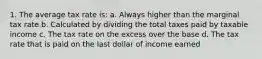 1. The average tax rate is: a. Always higher than the marginal tax rate b. Calculated by dividing the total taxes paid by taxable income c. The tax rate on the excess over the base d. The tax rate that is paid on the last dollar of income earned