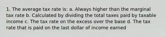 1. The average tax rate is: a. Always higher than the marginal tax rate b. Calculated by dividing the total taxes paid by taxable income c. The tax rate on the excess over the base d. The tax rate that is paid on the last dollar of income earned